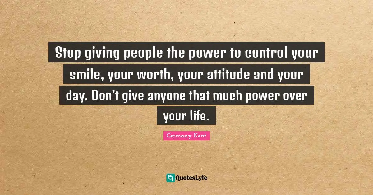 Germany Kent Quotes: Stop giving people the power to control your smile, your worth, your attitude and your day. Don’t give anyone that much power over your life.