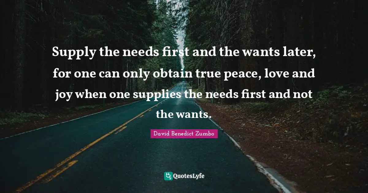 Needs And Wants Quotes: "Supply the needs first and the wants later, for one can only obtain true peace, love and joy when one supplies the needs first and not the wants."