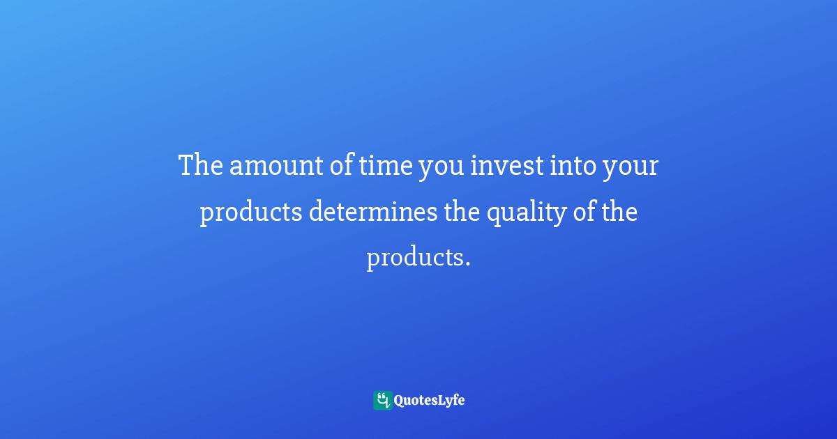 The amount of time you invest into your products determines the quality of the products.
