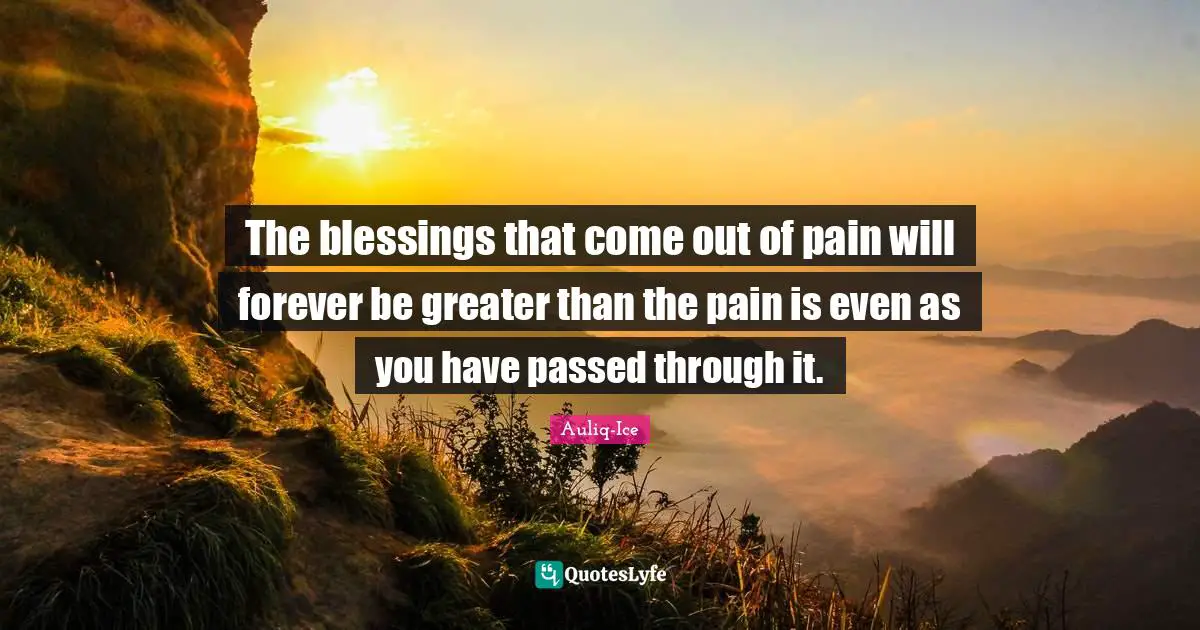The blessings that come out of pain will forever be greater than the pain is even as you have passed through it.