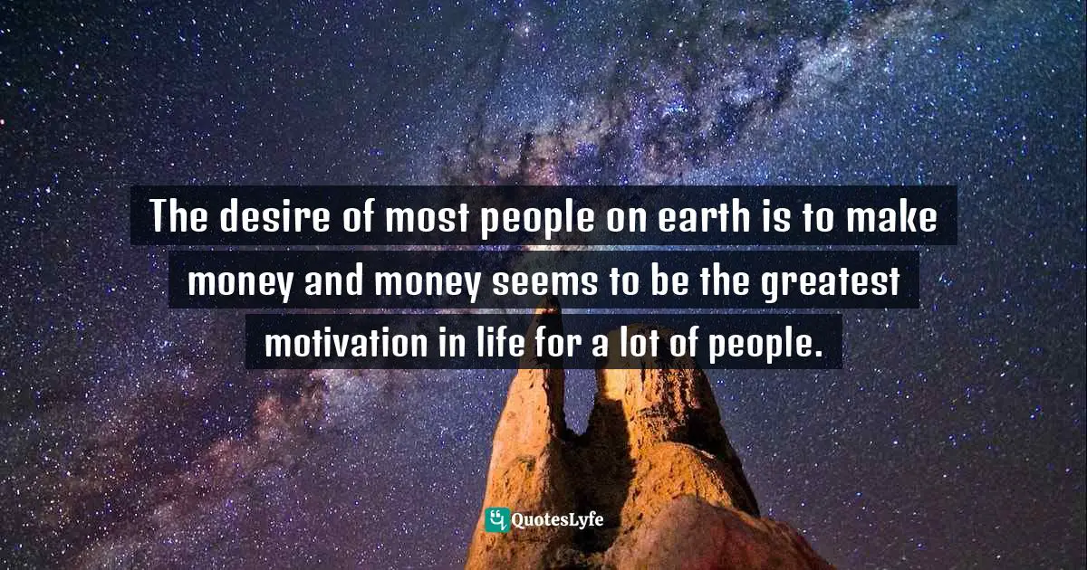 The desire of most people on earth is to make money and money seems to be the greatest motivation in life for a lot of people.