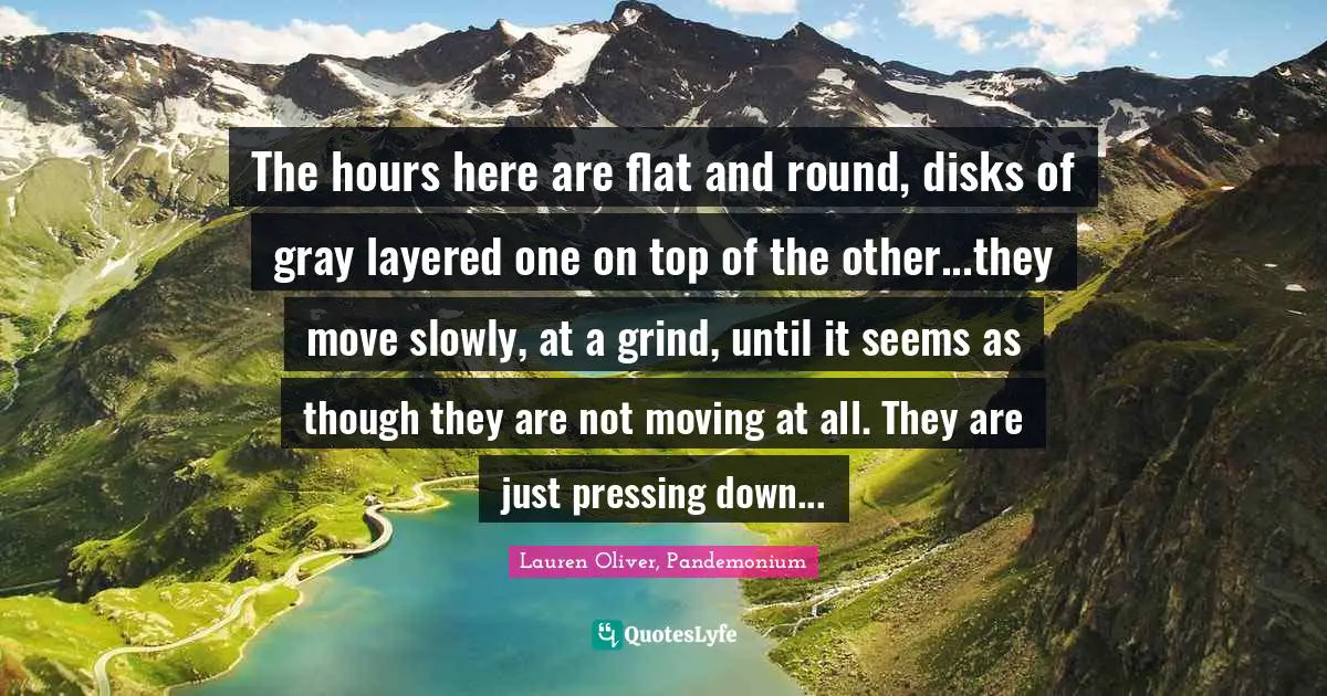 The hours here are flat and round, disks of gray layered one on top of the other...they move slowly, at a grind, until it seems as though they are not moving at all. They are just pressing down...