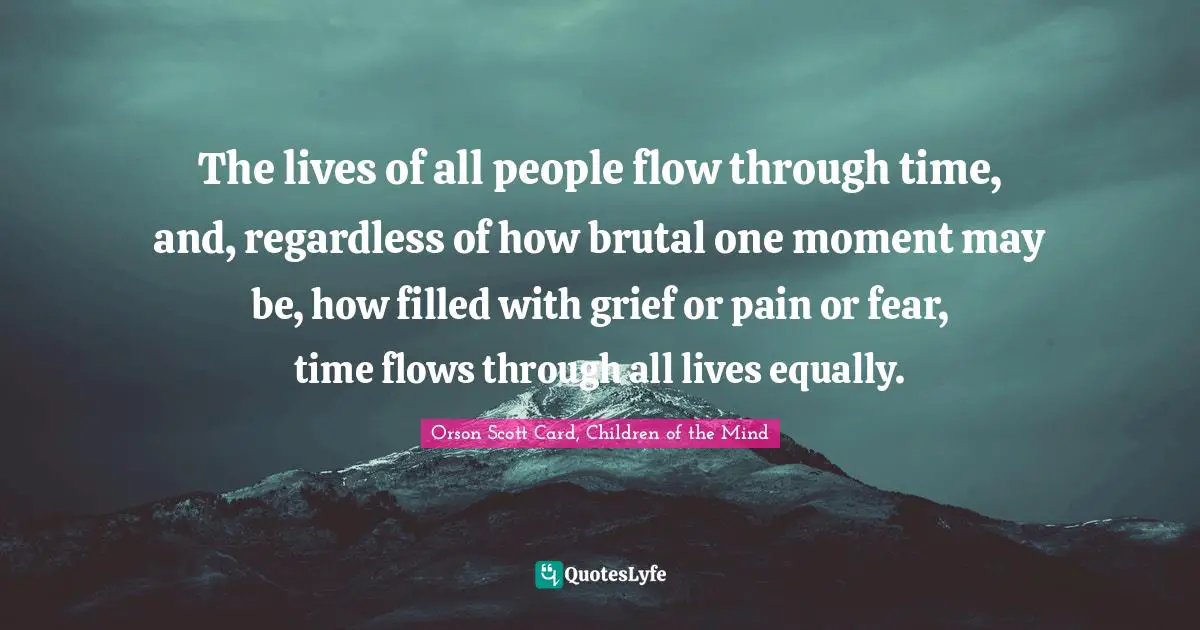 The lives of all people flow through time, and, regardless of how brutal one moment may be, how filled with grief or pain or fear, time flows through all lives equally.