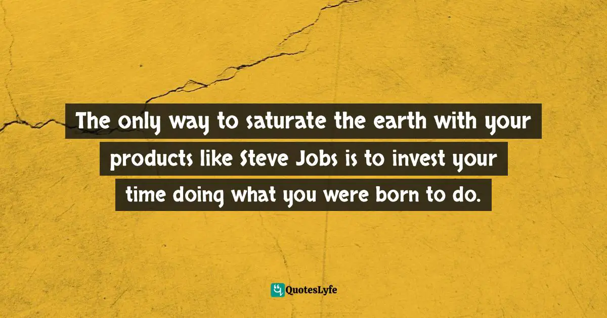 The only way to saturate the earth with your products like Steve Jobs is to invest your time doing what you were born to do.