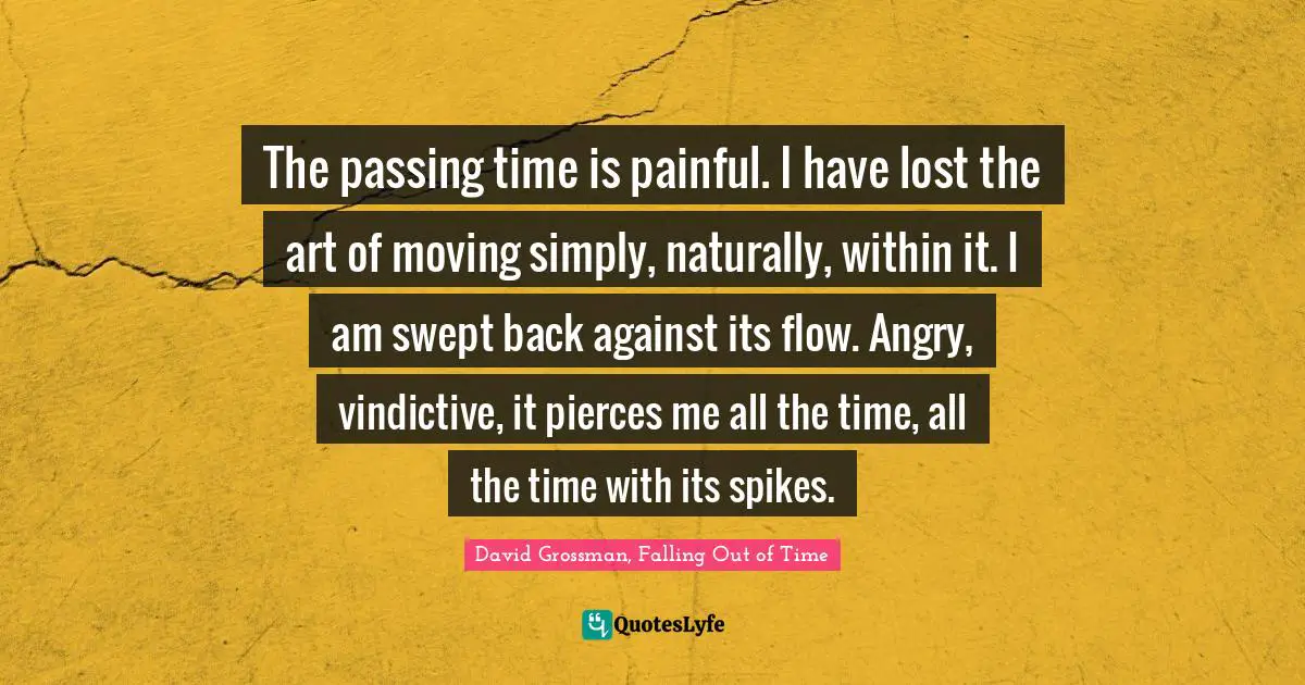 The passing time is painful. I have lost the art of moving simply, naturally, within it. I am swept back against its flow. Angry, vindictive, it pierces me all the time, all the time with its spikes.