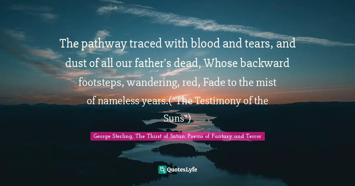 The pathway traced with blood and tears, and dust of all our father's dead, Whose backward footsteps, wandering, red, Fade to the mist of nameless years.(“The Testimony of the Suns”)