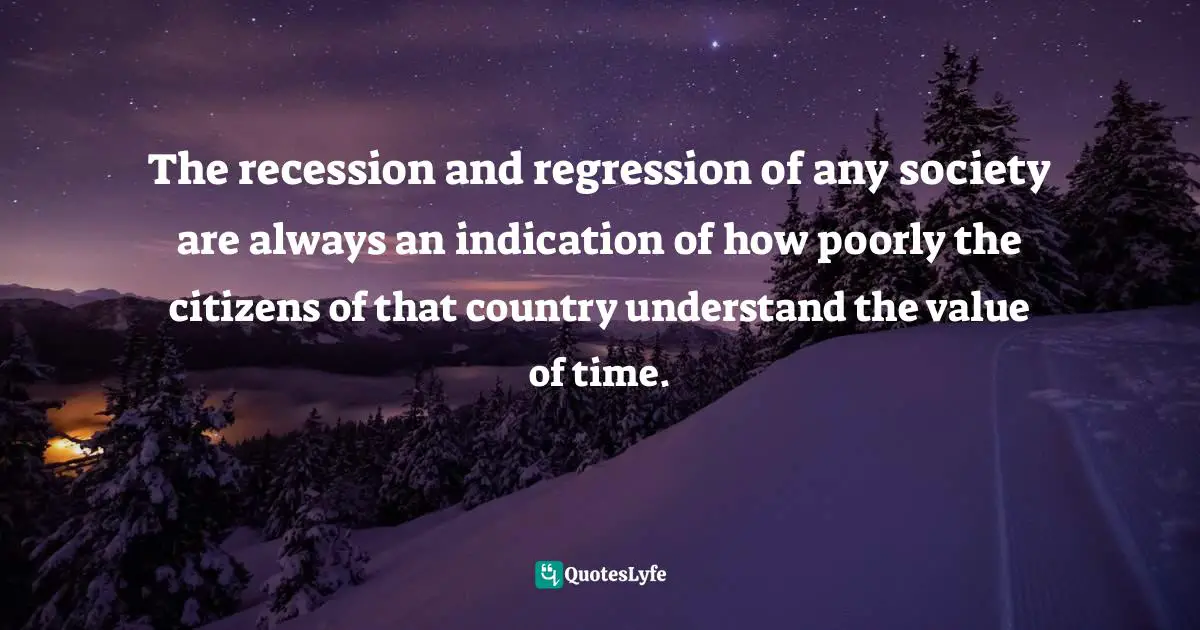 The recession and regression of any society are always an indication of how poorly the citizens of that country understand the value of time.