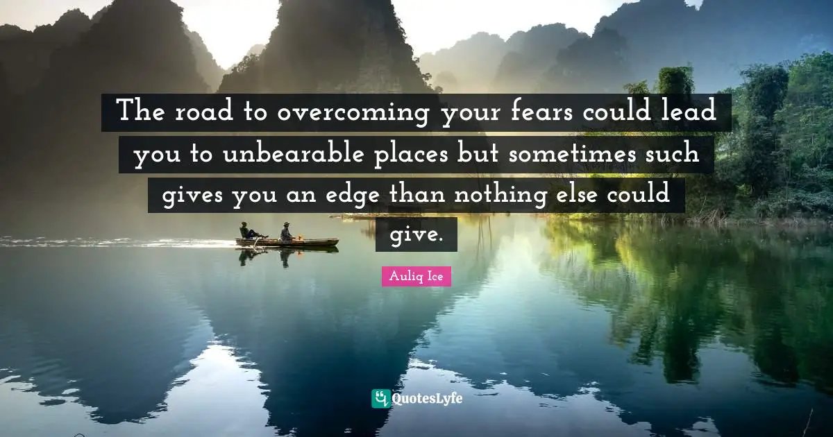 The road to overcoming your fears could lead you to unbearable places but sometimes such gives you an edge than nothing else could give.