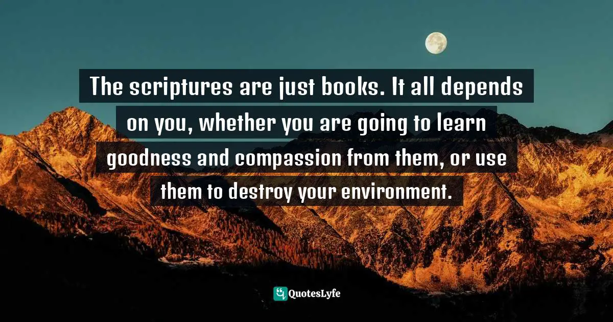 Abhijit Naskar, In Search of Divinity: Journey to The Kingdom of Conscience Quotes: The scriptures are just books. It all depends on you, whether you are going to learn goodness and compassion from them, or use them to destroy your environment.