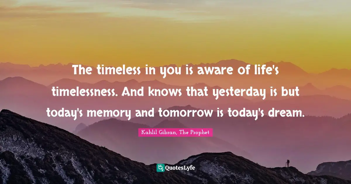 The timeless in you is aware of life's timelessness. And knows that yesterday is but today's memory and tomorrow is today's dream.