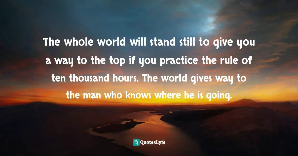 The whole world will stand still to give you a way to the top if you practice the rule of ten thousand hours. The world gives way to the man who knows where he is going.