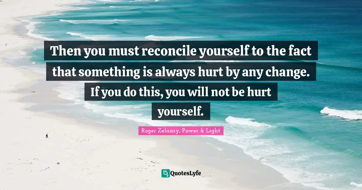 Then you must reconcile yourself to the fact that something is always hurt by any change. If you do this, you will not be hurt yourself.