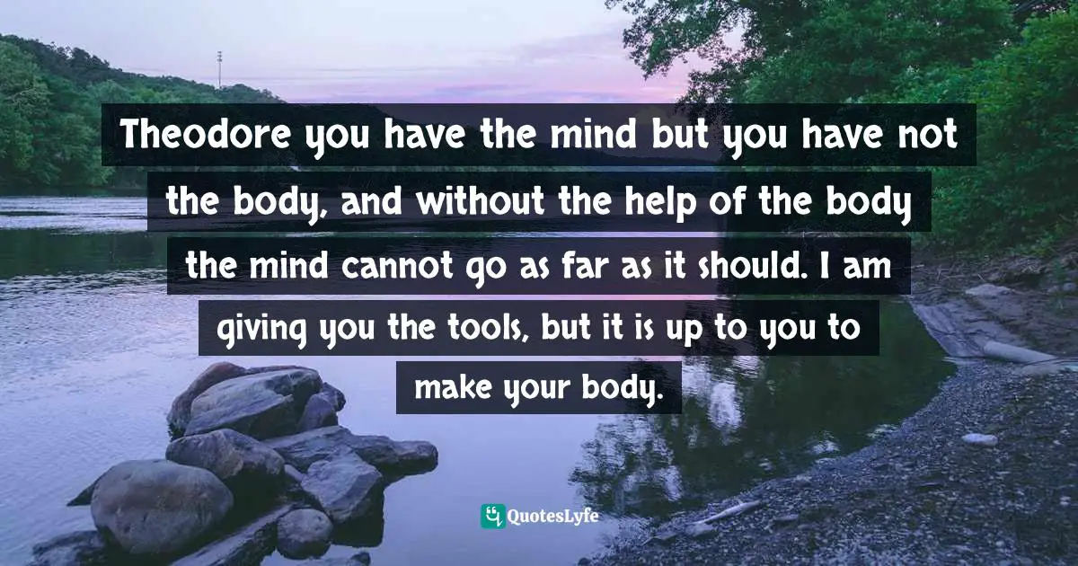 Candice Millard, The River of Doubt: Theodore Roosevelt's Darkest Journey Quotes: Theodore you have the mind but you have not the body, and without the help of the body the mind cannot go as far as it should. I am giving you the tools, but it is up to you to make your body.