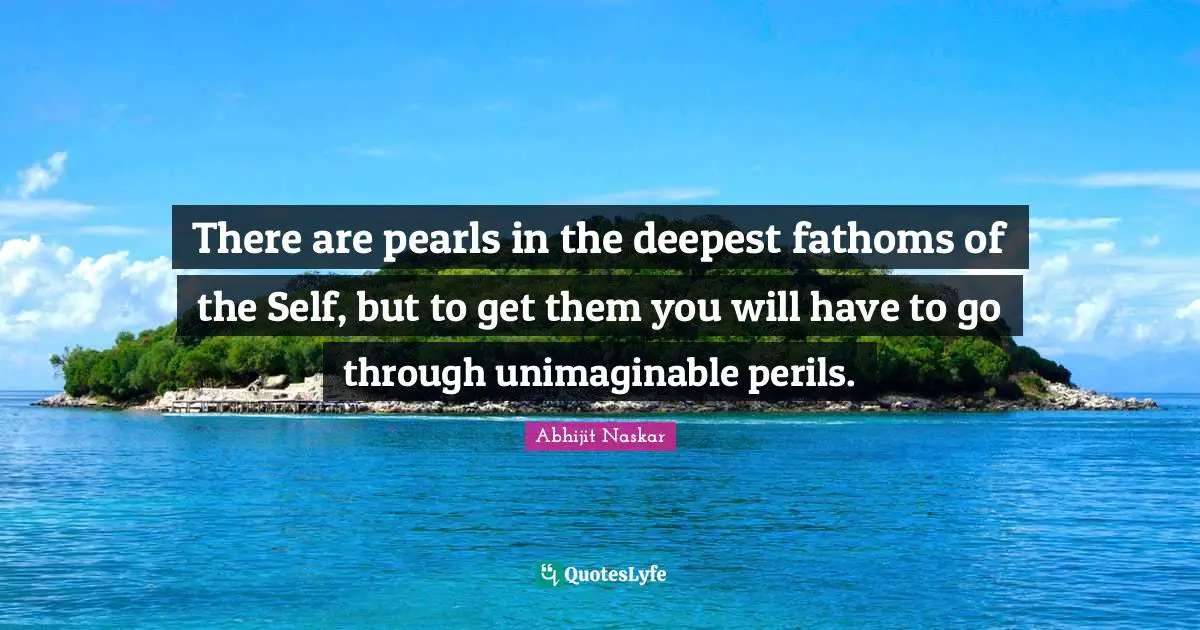 There are pearls in the deepest fathoms of the Self, but to get them you will have to go through unimaginable perils.