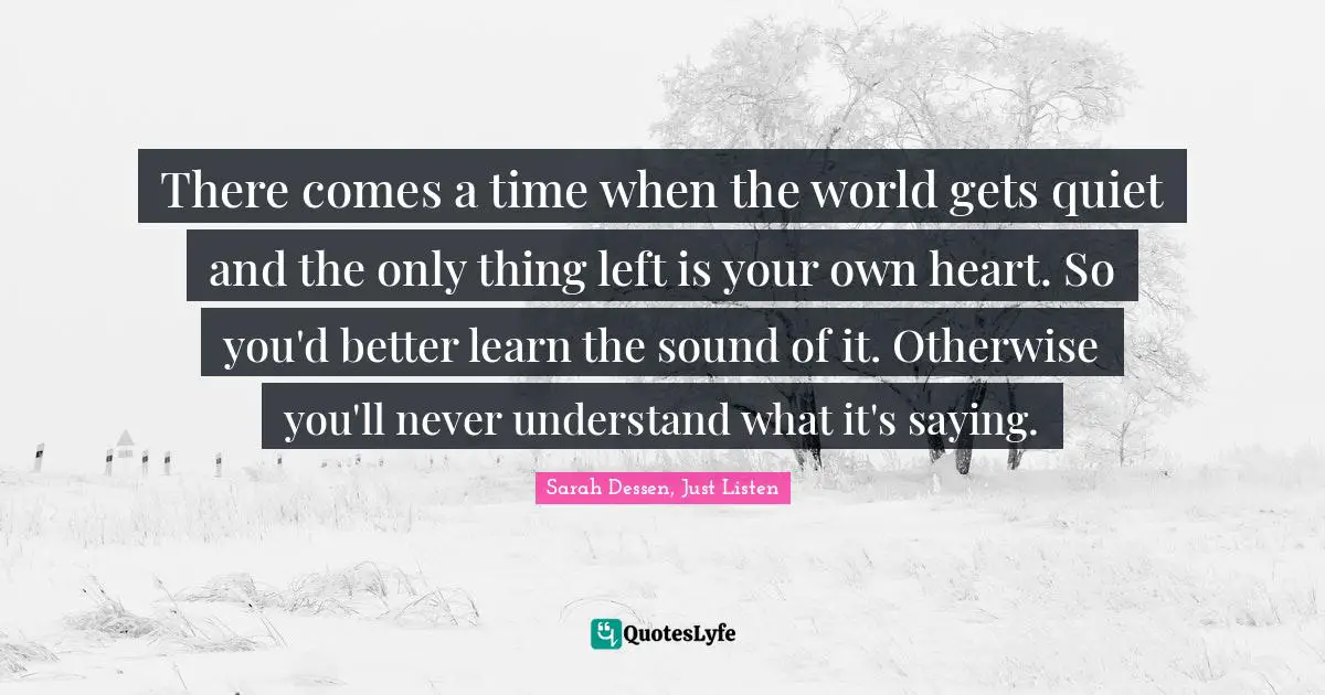There comes a time when the world gets quiet and the only thing left is your own heart. So you'd better learn the sound of it. Otherwise you'll never understand what it's saying.