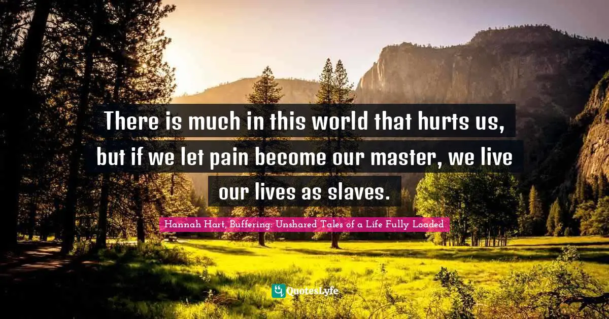 There is much in this world that hurts us, but if we let pain become our master, we live our lives as slaves.