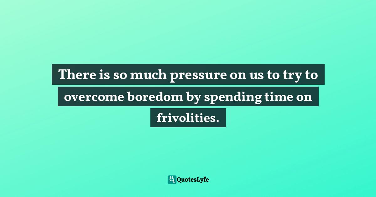 There is so much pressure on us to try to overcome boredom by spending time on frivolities.