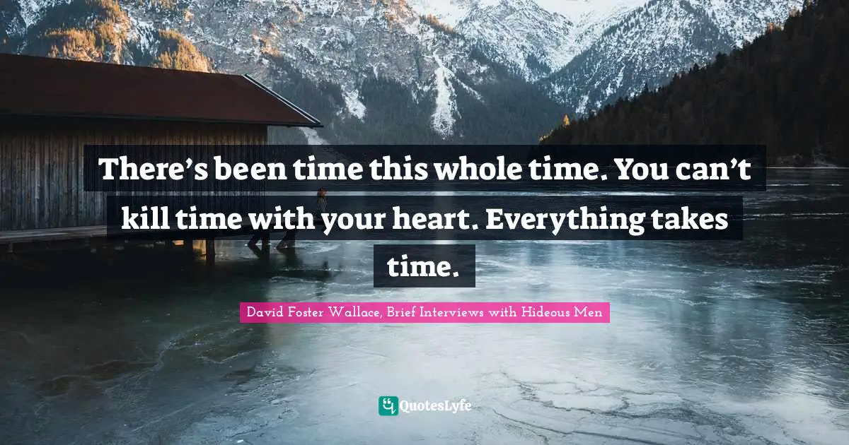 There’s been time this whole time. You can’t kill time with your heart. Everything takes time.