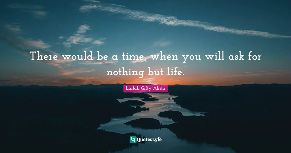There would be a time, when you will ask for nothing but life.