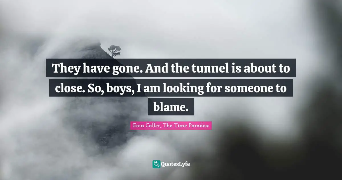 They have gone. And the tunnel is about to close. So, boys, I am looking for someone to blame.