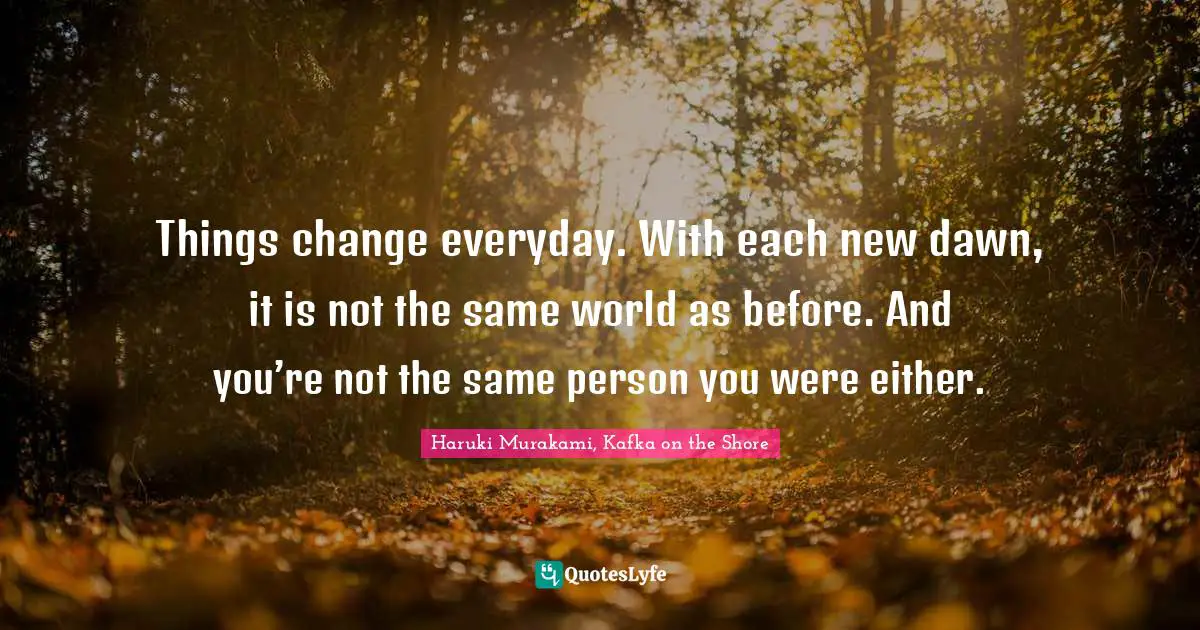 Things change everyday. With each new dawn, it is not the same world as before. And you’re not the same person you were either.