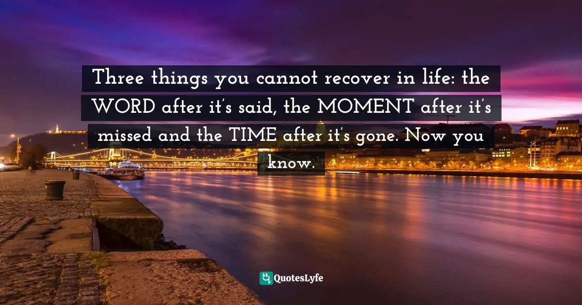 Three things you cannot recover in life: the WORD after it’s said, the MOMENT after it’s missed and the TIME after it’s gone. Now you know.