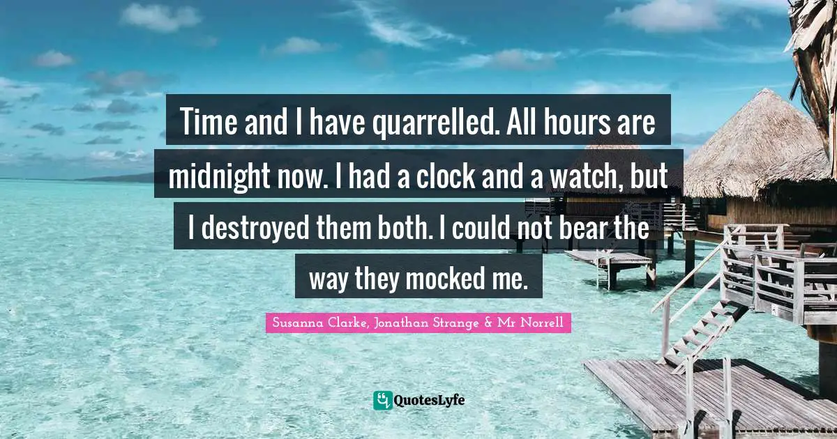 Time and I have quarrelled. All hours are midnight now. I had a clock and a watch, but I destroyed them both. I could not bear the way they mocked me.