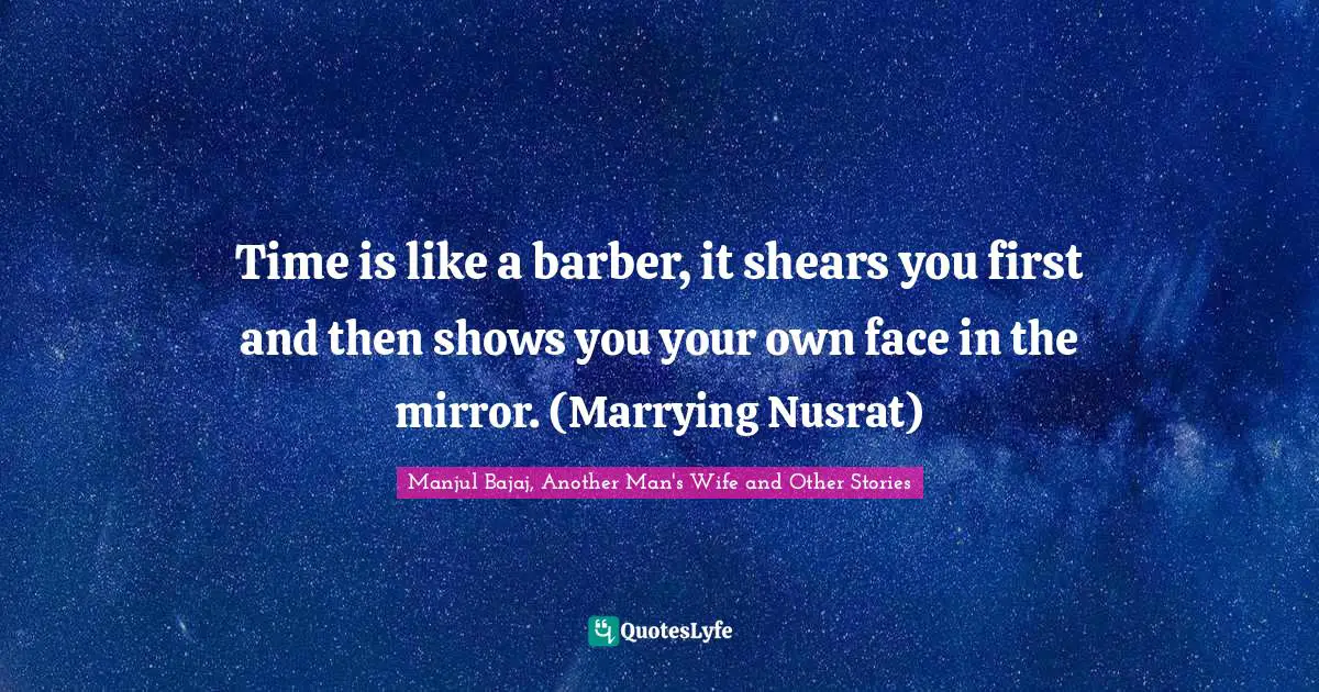 Time is like a barber, it shears you first and then shows you your own face in the mirror. (Marrying Nusrat)