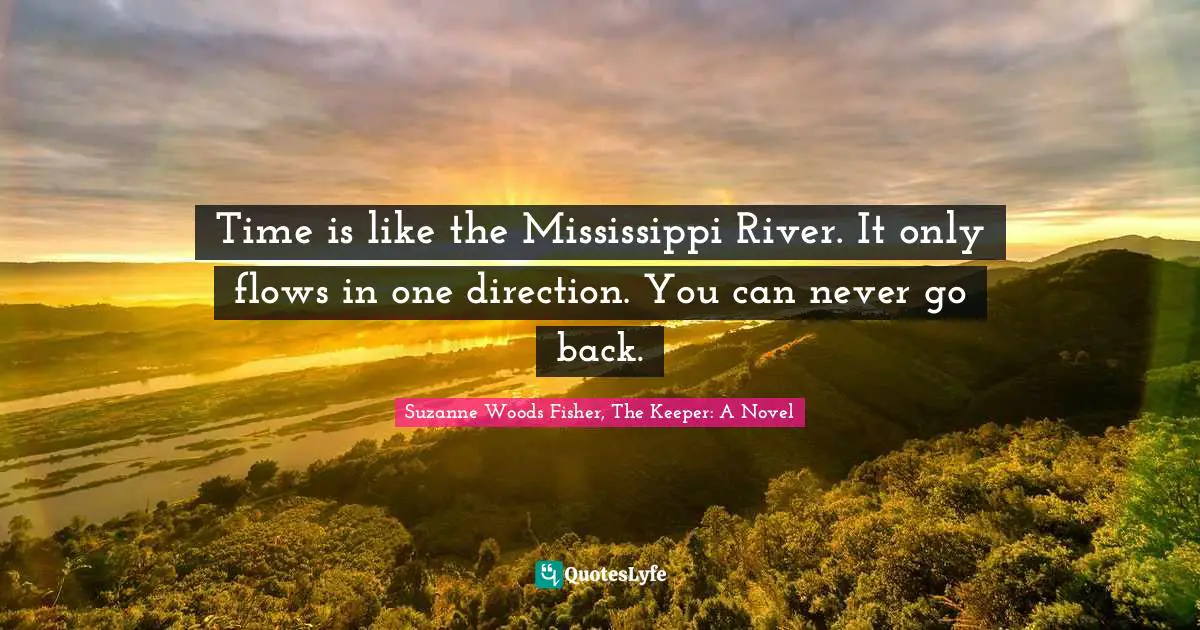 Time is like the Mississippi River. It only flows in one direction. You can never go back.