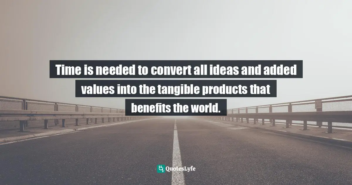 Time is needed to convert all ideas and added values into the tangible products that benefits the world.