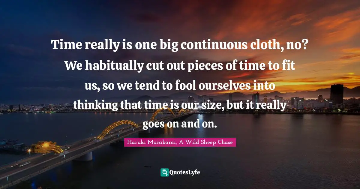 Time really is one big continuous cloth, no? We habitually cut out pieces of time to fit us, so we tend to fool ourselves into thinking that time is our size, but it really goes on and on.