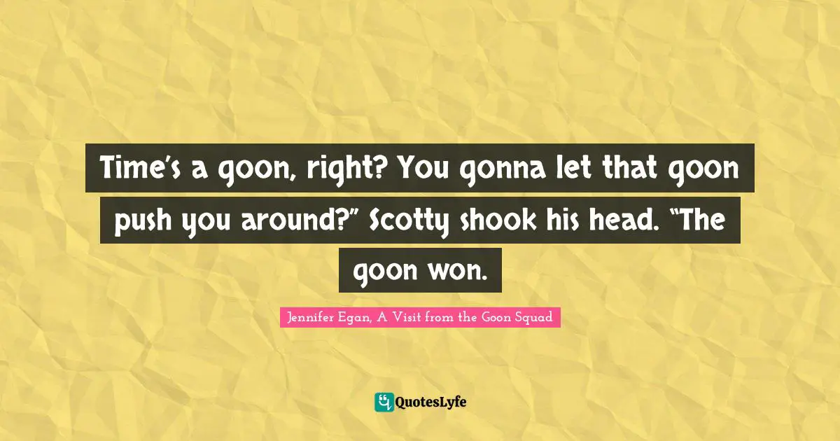 Time’s a goon, right? You gonna let that goon push you around?” Scotty shook his head. “The goon won.