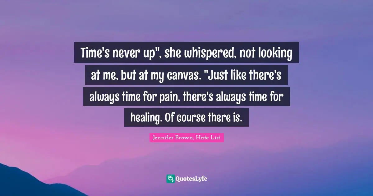 Time's never up", she whispered, not looking at me, but at my canvas. "Just like there's always time for pain, there's always time for healing. Of course there is.