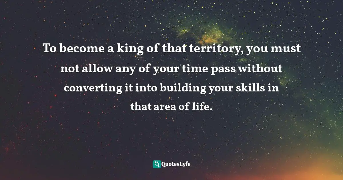 To become a king of that territory, you must not allow any of your time pass without converting it into building your skills in that area of life.