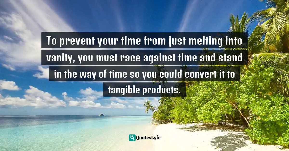 To prevent your time from just melting into vanity, you must race against time and stand in the way of time so you could convert it to tangible products.