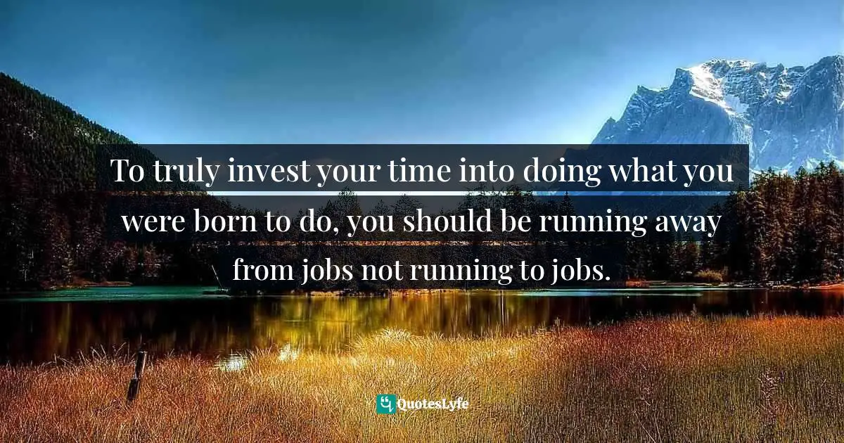 To truly invest your time into doing what you were born to do, you should be running away from jobs not running to jobs.