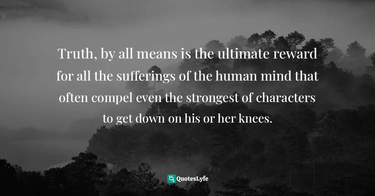 Inspiring On Life Quotes: "Truth, by all means is the ultimate reward for all the sufferings of the human mind that often compel even the strongest of characters to get down on his or her knees."