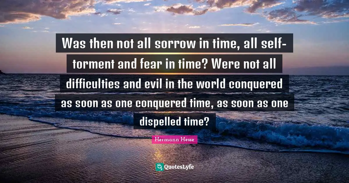Was then not all sorrow in time, all self-torment and fear in time? Were not all difficulties and evil in the world conquered as soon as one conquered time, as soon as one dispelled time?