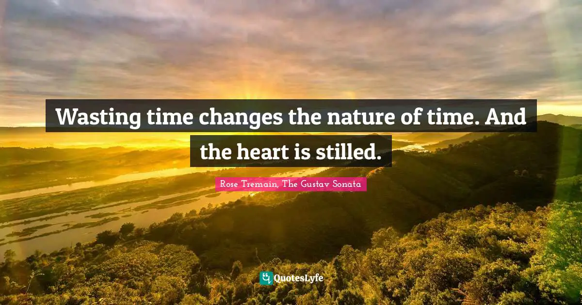 Wasting time changes the nature of time. And the heart is stilled.