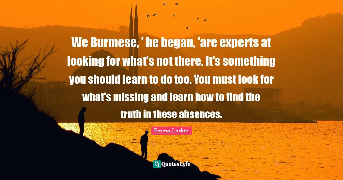We Burmese, ' he began, 'are experts at looking for what's not there. It's something you should learn to do too. You must look for what's missing and learn how to find the truth in these absences.