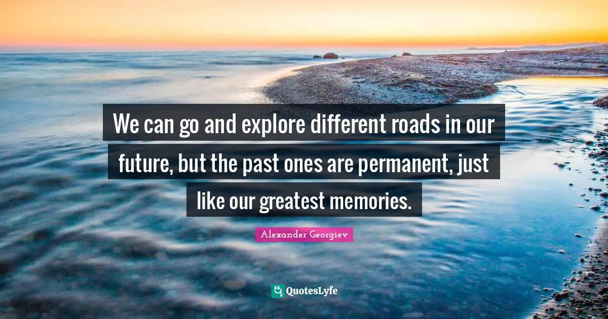 We can go and explore different roads in our future, but the past ones are permanent, just like our greatest memories.