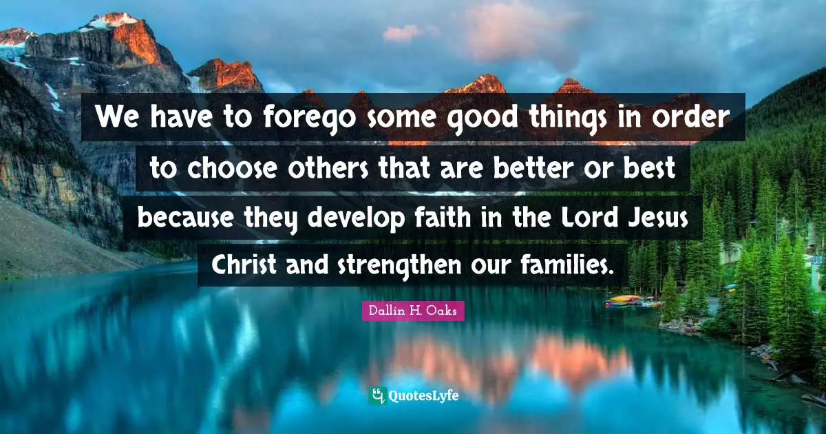 Dallin H. Oaks Quotes: "We have to forego some good things in order to choose others that are better or best because they develop faith in the Lord Jesus Christ and strengthen our families."