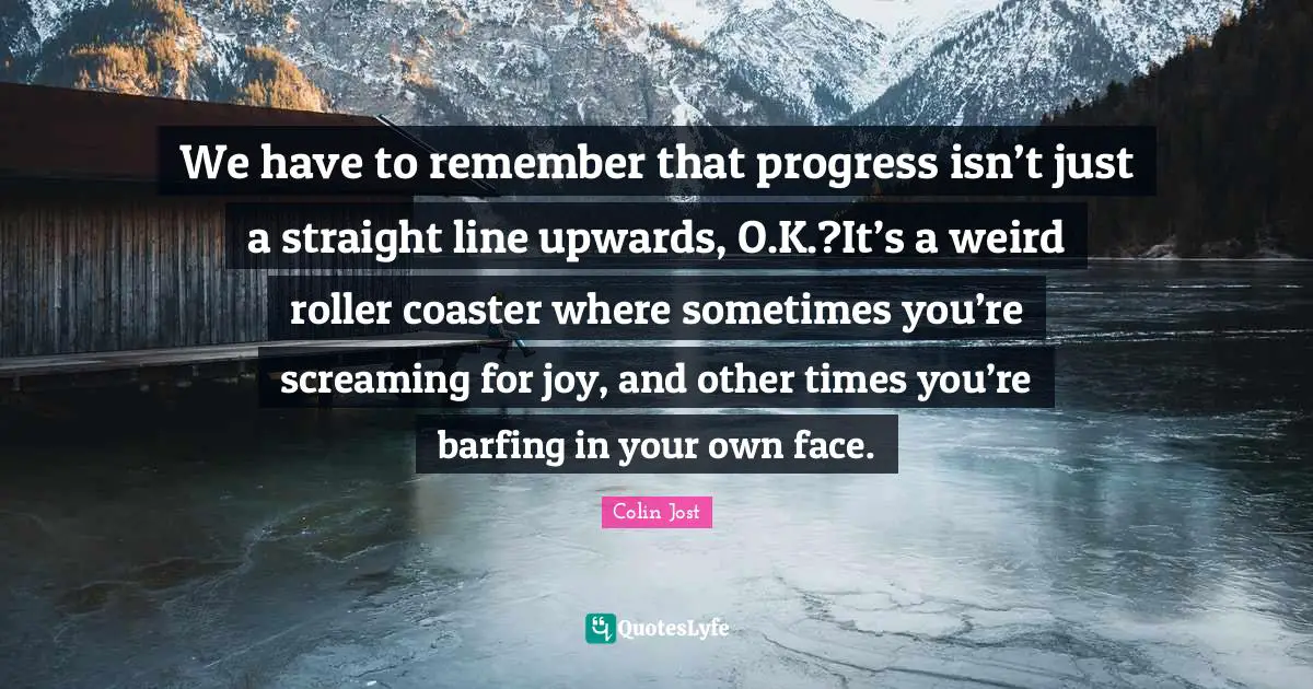 We have to remember that progress isn’t just a straight line upwards, O.K.?It’s a weird roller coaster where sometimes you’re screaming for joy, and other times you’re barfing in your own face.