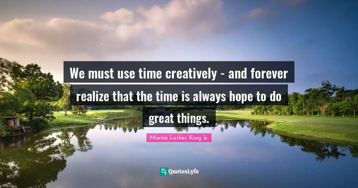 We must use time creatively - and forever realize that the time is always hope to do great things.