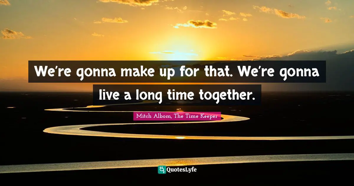 We’re gonna make up for that. We’re gonna live a long time together.