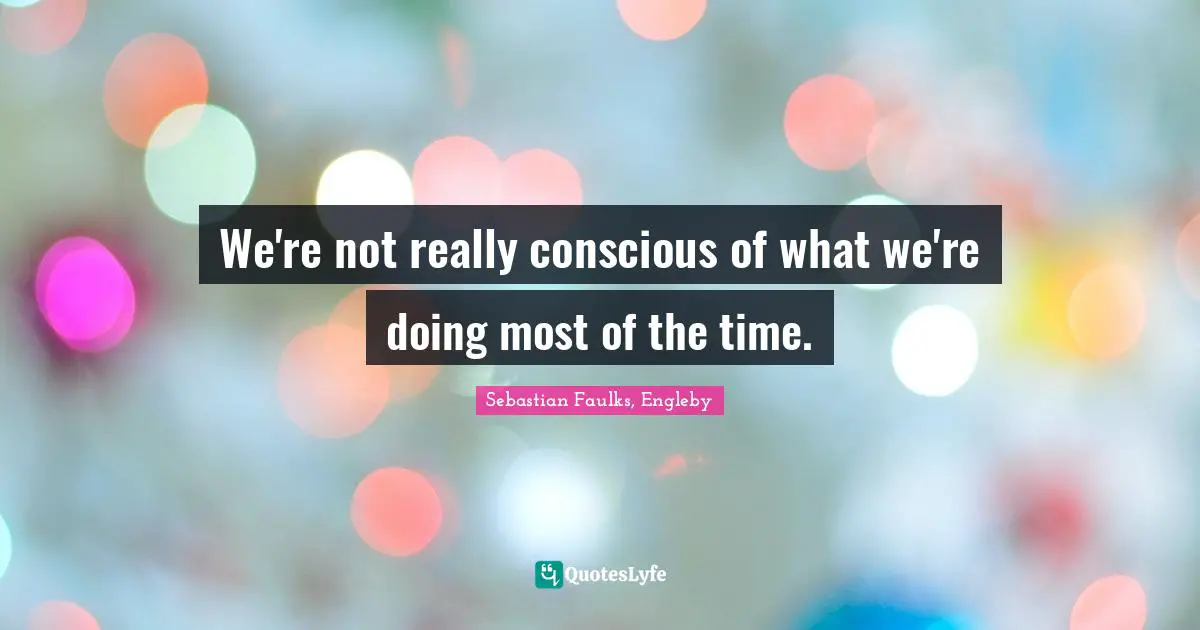 We're not really conscious of what we're doing most of the time.