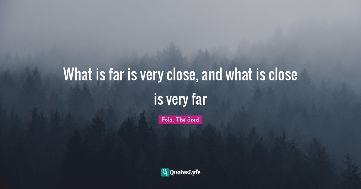 What is far is very close, and what is close is very far