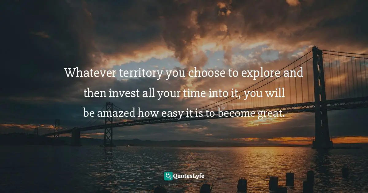 Whatever territory you choose to explore and then invest all your time into it, you will be amazed how easy it is to become great.