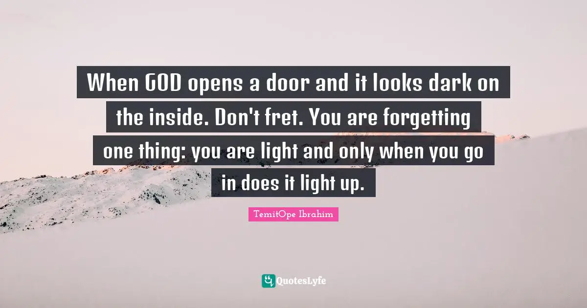 When GOD opens a door and it looks dark on the inside. Don't fret. You are forgetting one thing: you are light and only when you go in does it light up.