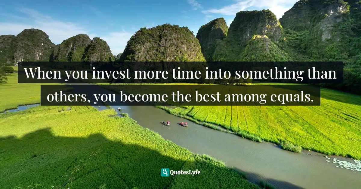 When you invest more time into something than others, you become the best among equals.